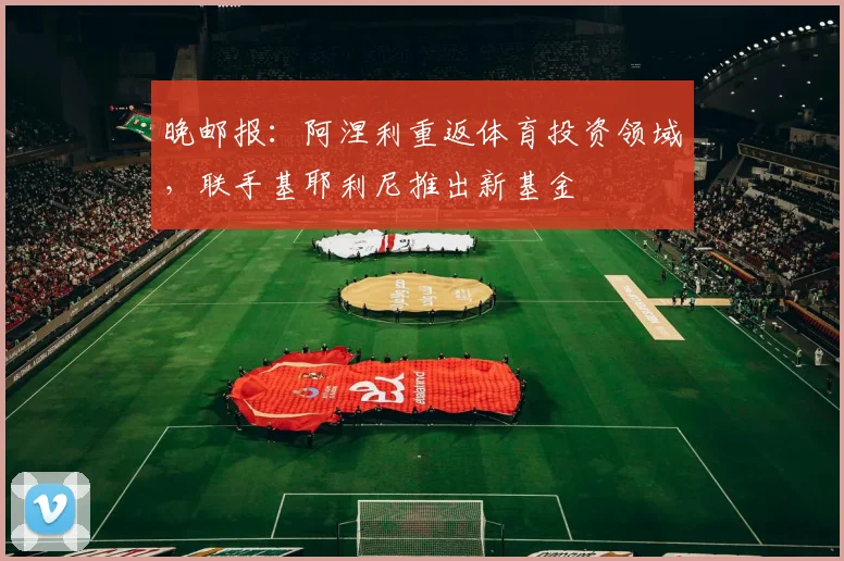 晚邮报：阿涅利重返体育投资领域，联手基耶利尼推出新基金