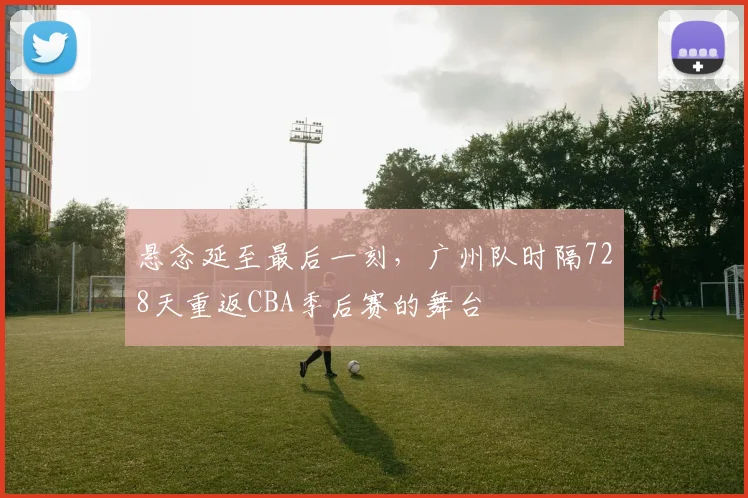 悬念延至最后一刻，广州队时隔728天重返CBA季后赛的舞台