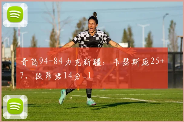 青岛94-84力克新疆，韦瑟斯庞25+7，段昂君14分_1